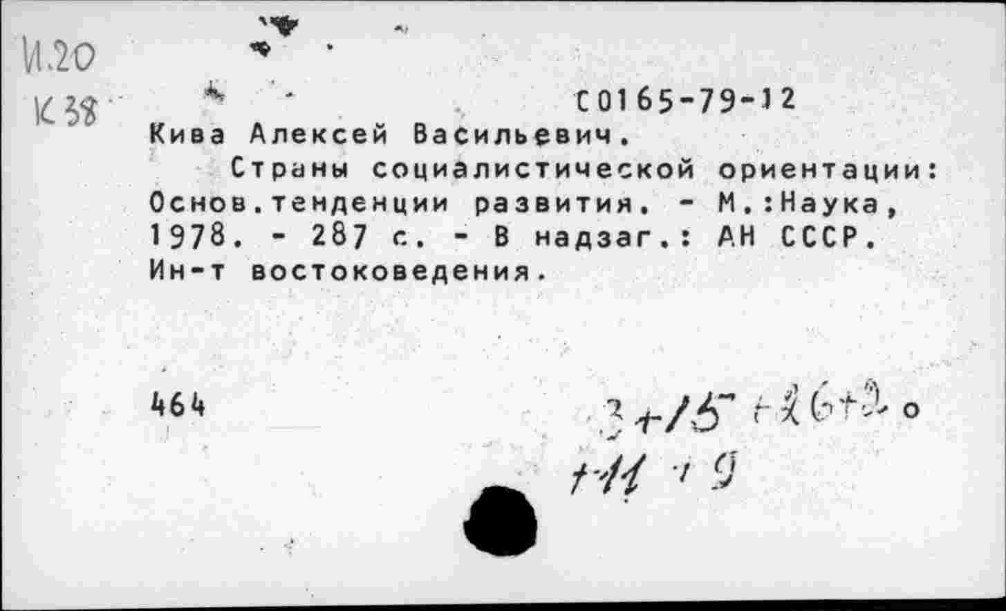 ﻿И .20
4	-	С0165-79-12
Кива Алексей Васильевич.
Страны социалистической ориентации: Основ.тенденции развития. - М.:Наука, 1978. - 287 с. - В надзаг.: АН СССР. Ин-т востоковедения.
464